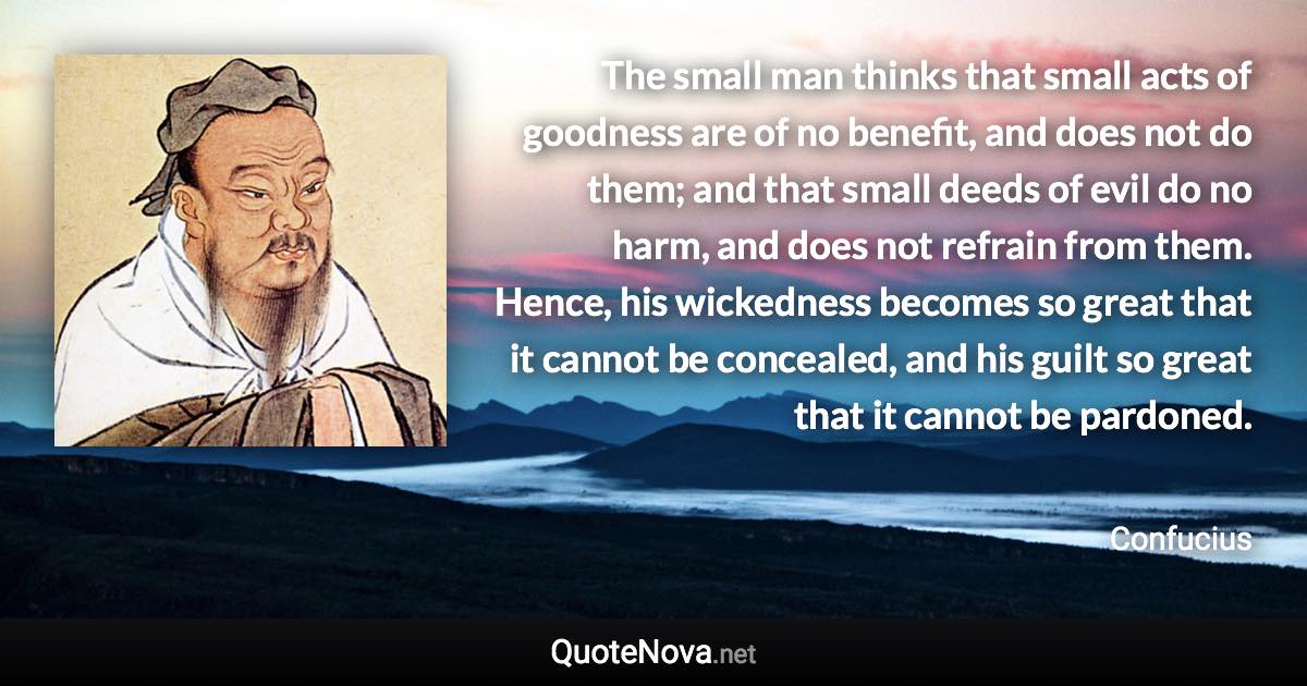 The small man thinks that small acts of goodness are of no benefit, and does not do them; and that small deeds of evil do no harm, and does not refrain from them. Hence, his wickedness becomes so great that it cannot be concealed, and his guilt so great that it cannot be pardoned. - Confucius quote