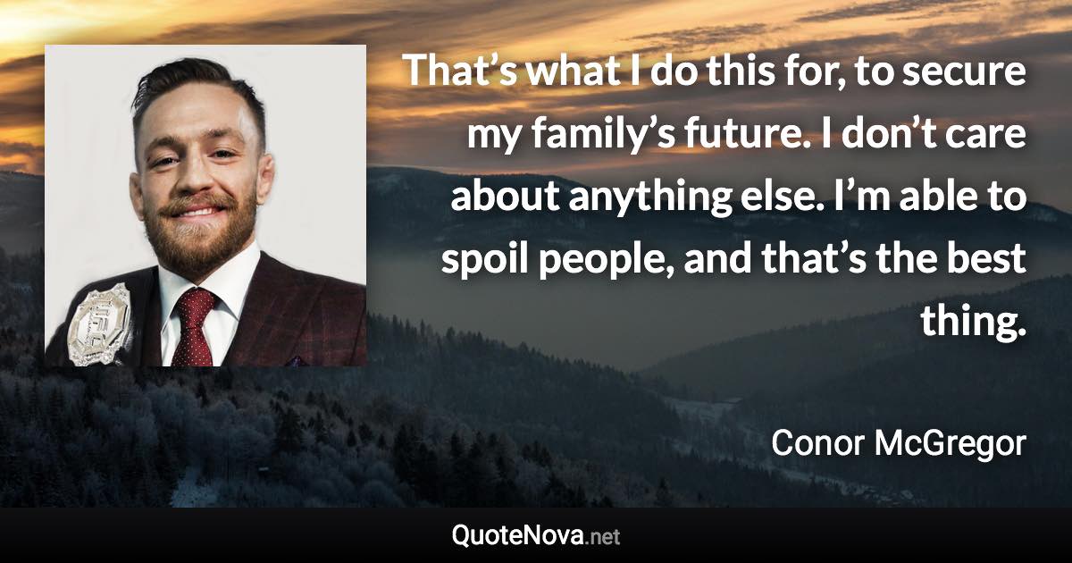 That’s what I do this for, to secure my family’s future. I don’t care about anything else. I’m able to spoil people, and that’s the best thing. - Conor McGregor quote