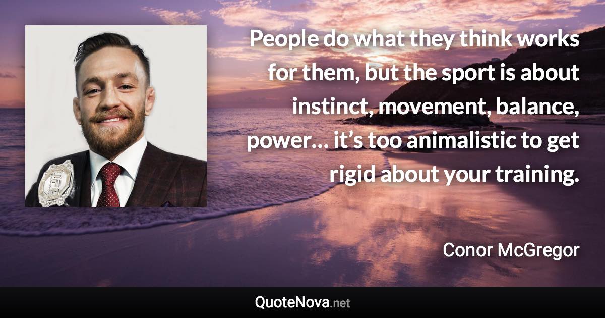 People do what they think works for them, but the sport is about instinct, movement, balance, power… it’s too animalistic to get rigid about your training. - Conor McGregor quote