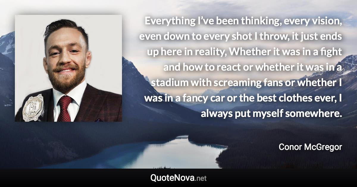 Everything I’ve been thinking, every vision, even down to every shot I throw, it just ends up here in reality, Whether it was in a fight and how to react or whether it was in a stadium with screaming fans or whether I was in a fancy car or the best clothes ever, I always put myself somewhere. - Conor McGregor quote