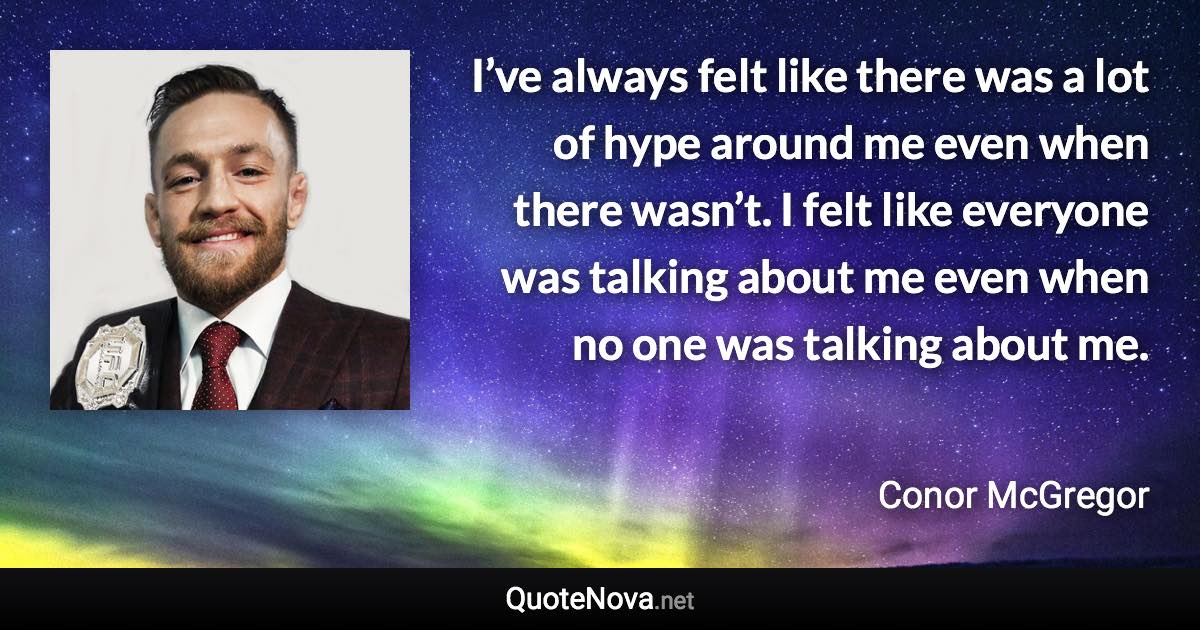 I’ve always felt like there was a lot of hype around me even when there wasn’t. I felt like everyone was talking about me even when no one was talking about me. - Conor McGregor quote