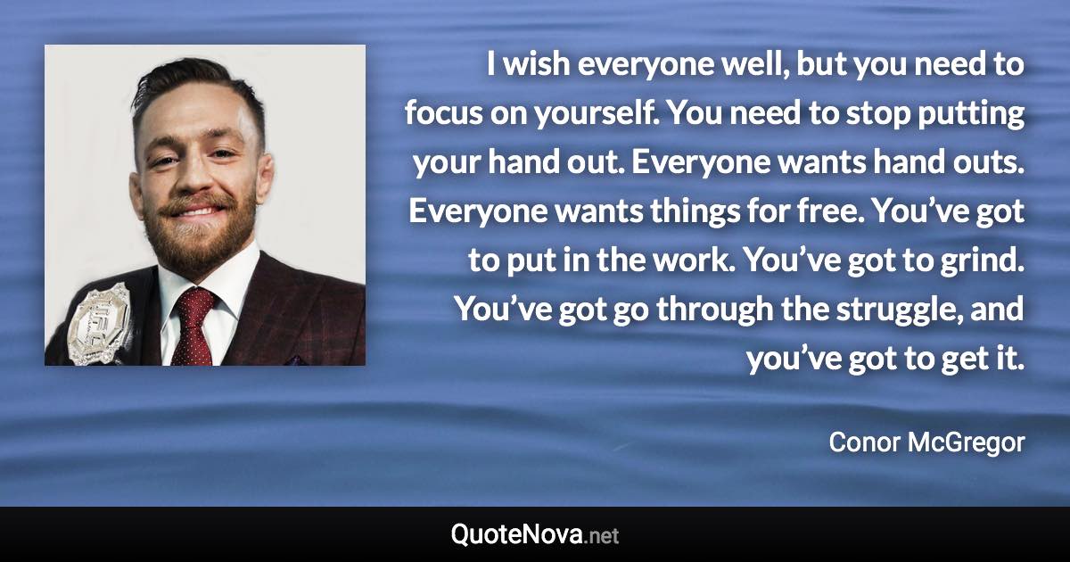 I wish everyone well, but you need to focus on yourself. You need to stop putting your hand out. Everyone wants hand outs. Everyone wants things for free. You’ve got to put in the work. You’ve got to grind. You’ve got go through the struggle, and you’ve got to get it. - Conor McGregor quote