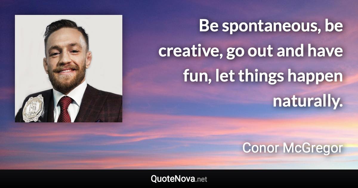 Be spontaneous, be creative, go out and have fun, let things happen naturally. - Conor McGregor quote