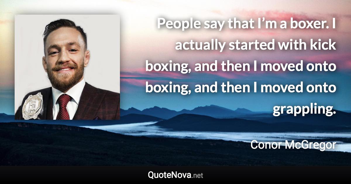 People say that I’m a boxer. I actually started with kick boxing, and then I moved onto boxing, and then I moved onto grappling. - Conor McGregor quote