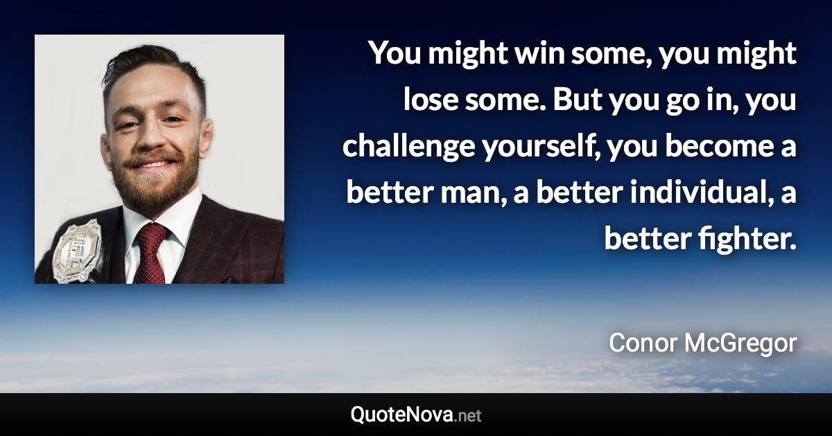 You might win some, you might lose some. But you go in, you challenge yourself, you become a better man, a better individual, a better fighter. - Conor McGregor quote