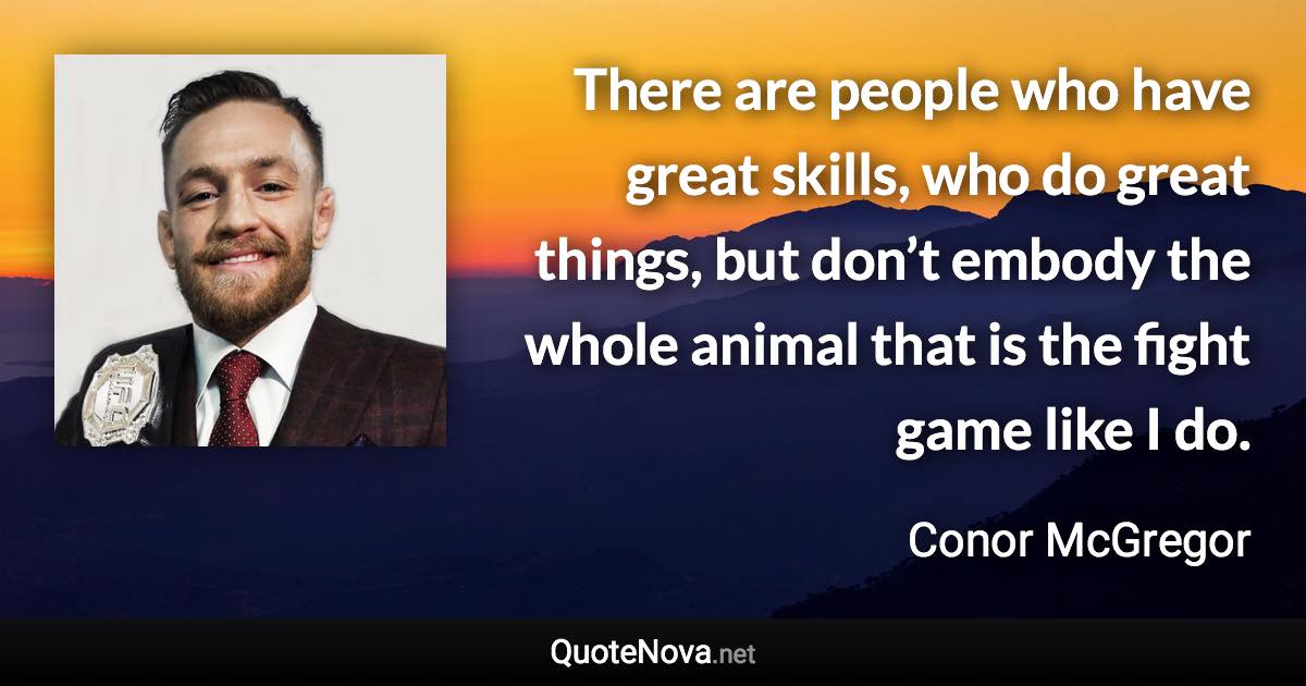 There are people who have great skills, who do great things, but don’t embody the whole animal that is the fight game like I do. - Conor McGregor quote