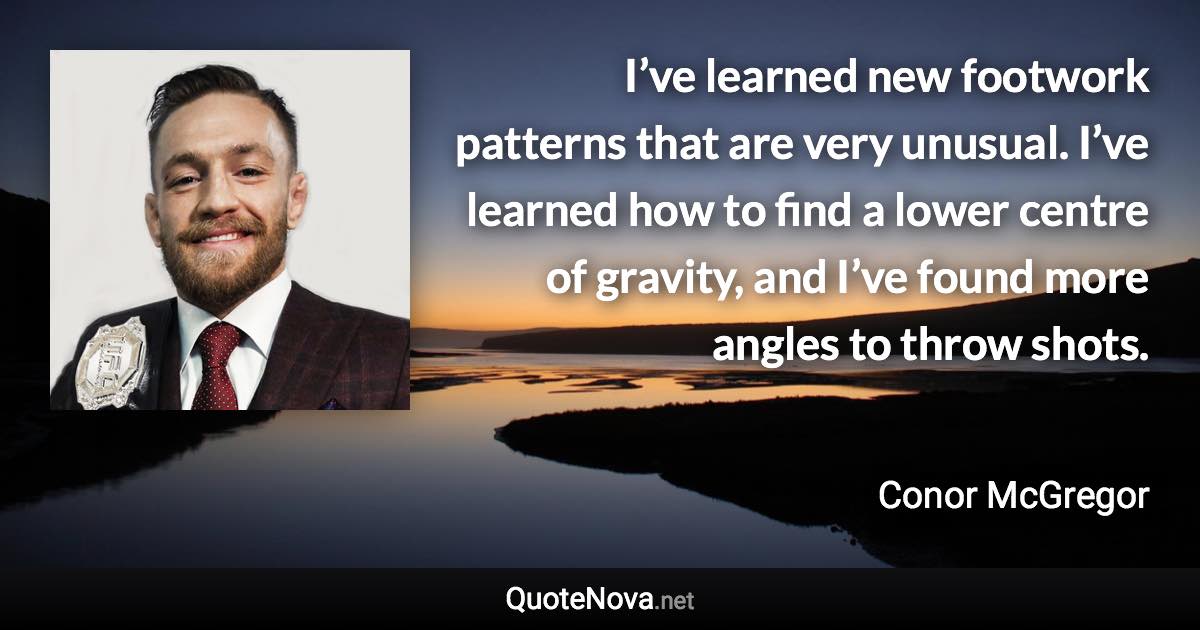 I’ve learned new footwork patterns that are very unusual. I’ve learned how to find a lower centre of gravity, and I’ve found more angles to throw shots. - Conor McGregor quote