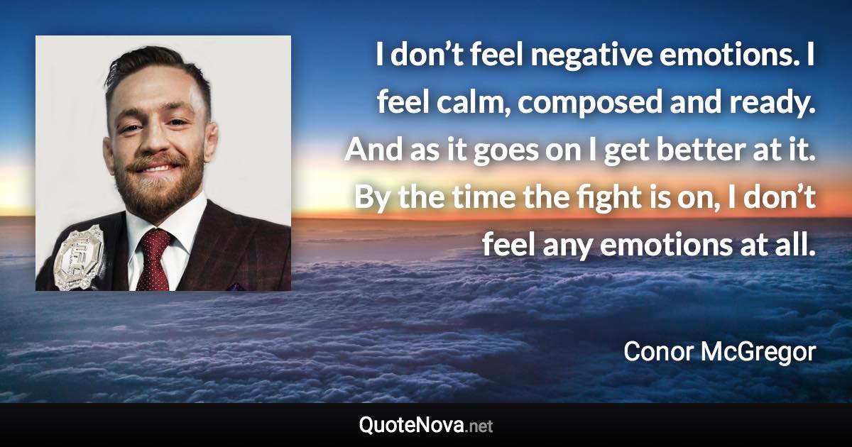 I don’t feel negative emotions. I feel calm, composed and ready. And as it goes on I get better at it. By the time the fight is on, I don’t feel any emotions at all. - Conor McGregor quote