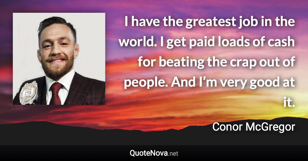 I have the greatest job in the world. I get paid loads of cash for beating the crap out of people. And I’m very good at it. - Conor McGregor quote