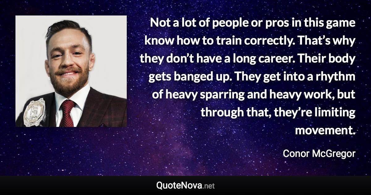 Not a lot of people or pros in this game know how to train correctly. That’s why they don’t have a long career. Their body gets banged up. They get into a rhythm of heavy sparring and heavy work, but through that, they’re limiting movement. - Conor McGregor quote