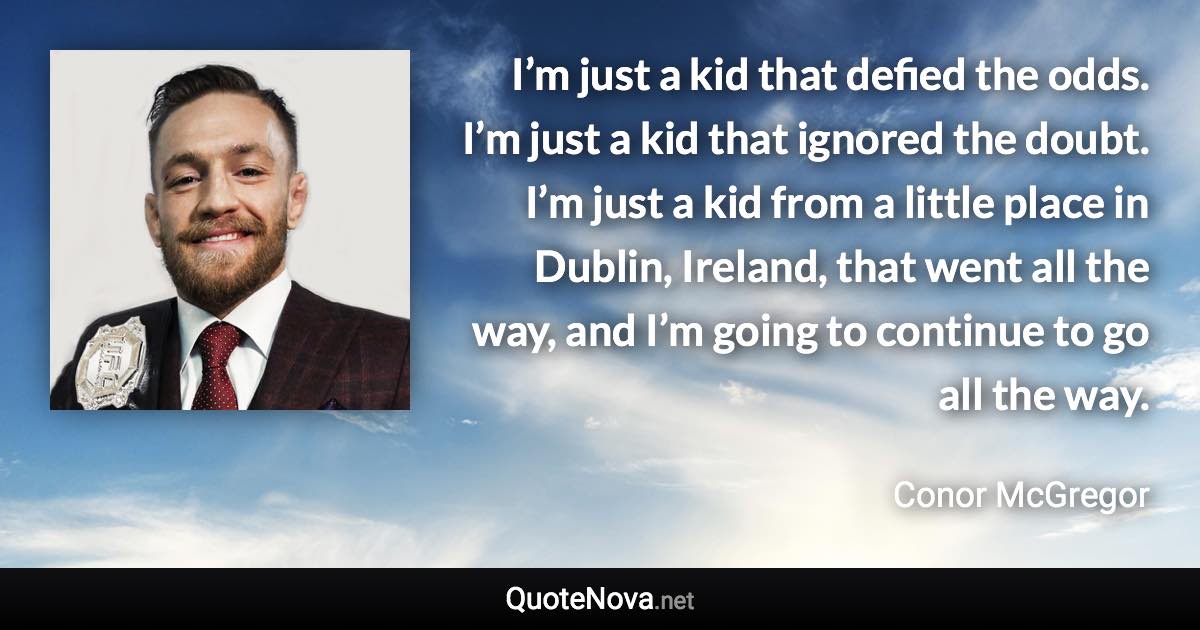 I’m just a kid that defied the odds. I’m just a kid that ignored the doubt. I’m just a kid from a little place in Dublin, Ireland, that went all the way, and I’m going to continue to go all the way. - Conor McGregor quote