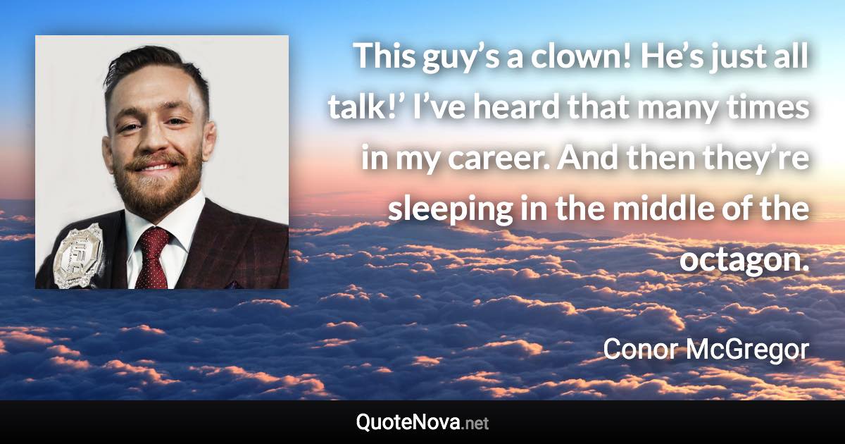 This guy’s a clown! He’s just all talk!’ I’ve heard that many times in my career. And then they’re sleeping in the middle of the octagon. - Conor McGregor quote