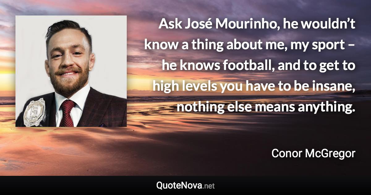 Ask José Mourinho, he wouldn’t know a thing about me, my sport – he knows football, and to get to high levels you have to be insane, nothing else means anything. - Conor McGregor quote