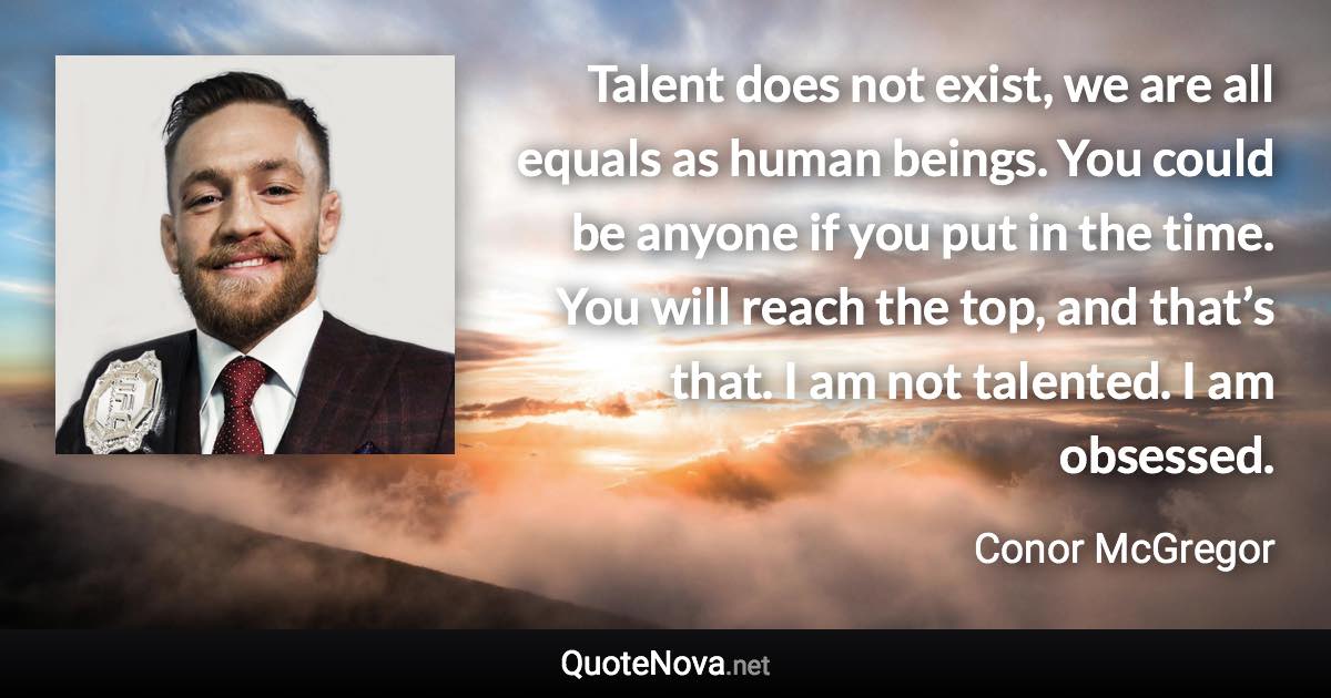 Talent does not exist, we are all equals as human beings. You could be anyone if you put in the time. You will reach the top, and that’s that. I am not talented. I am obsessed. - Conor McGregor quote