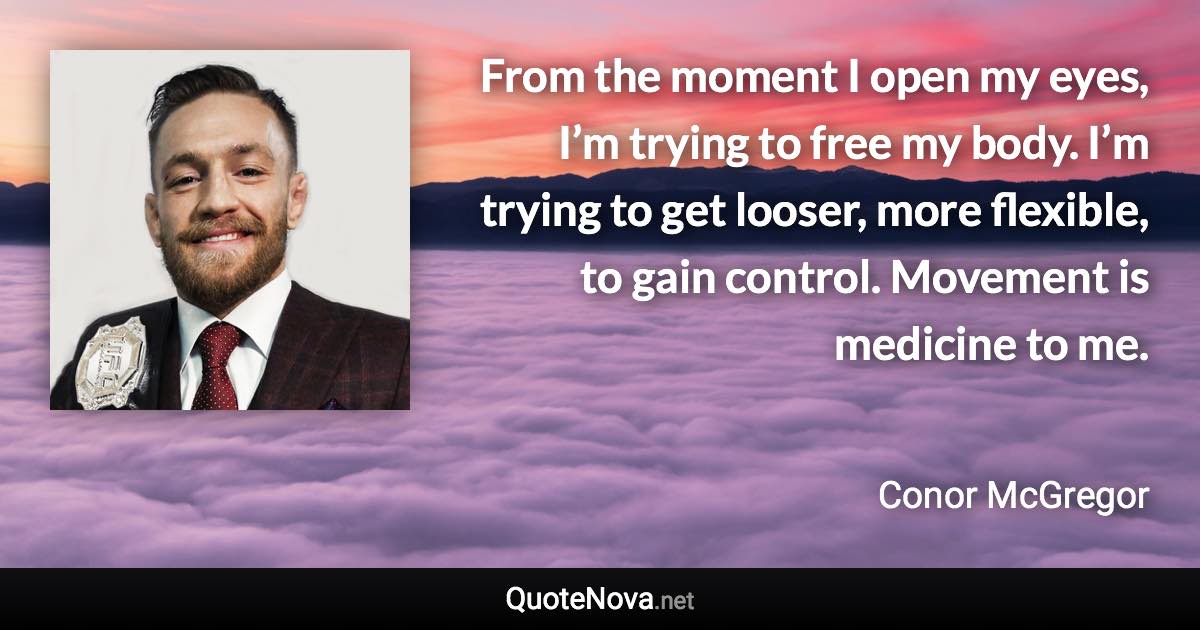 From the moment I open my eyes, I’m trying to free my body. I’m trying to get looser, more flexible, to gain control. Movement is medicine to me. - Conor McGregor quote