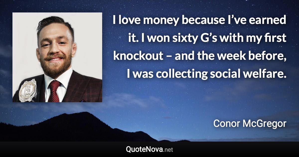 I love money because I’ve earned it. I won sixty G’s with my first knockout – and the week before, I was collecting social welfare. - Conor McGregor quote