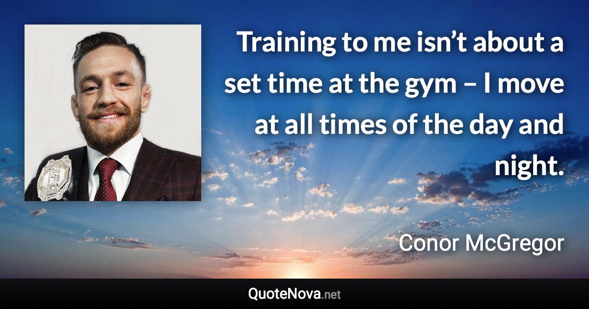 Training to me isn’t about a set time at the gym – I move at all times of the day and night. - Conor McGregor quote