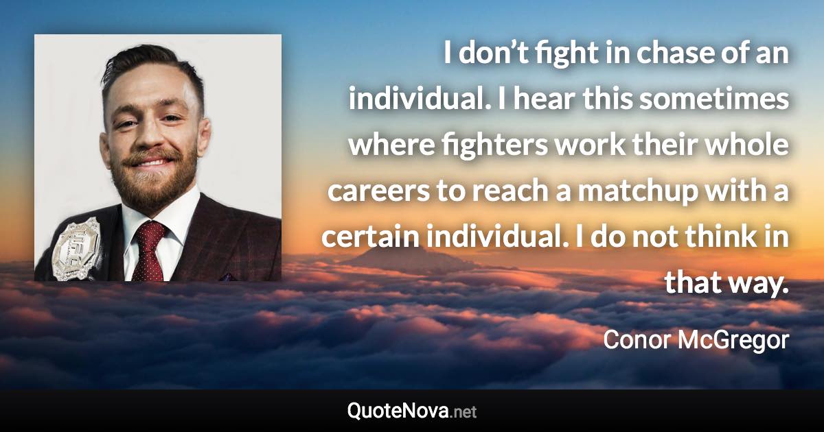 I don’t fight in chase of an individual. I hear this sometimes where fighters work their whole careers to reach a matchup with a certain individual. I do not think in that way. - Conor McGregor quote