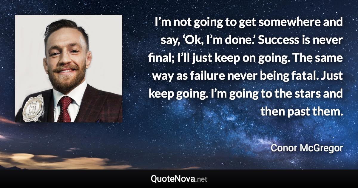 I’m not going to get somewhere and say, ‘Ok, I’m done.’ Success is never final; I’ll just keep on going. The same way as failure never being fatal. Just keep going. I’m going to the stars and then past them. - Conor McGregor quote