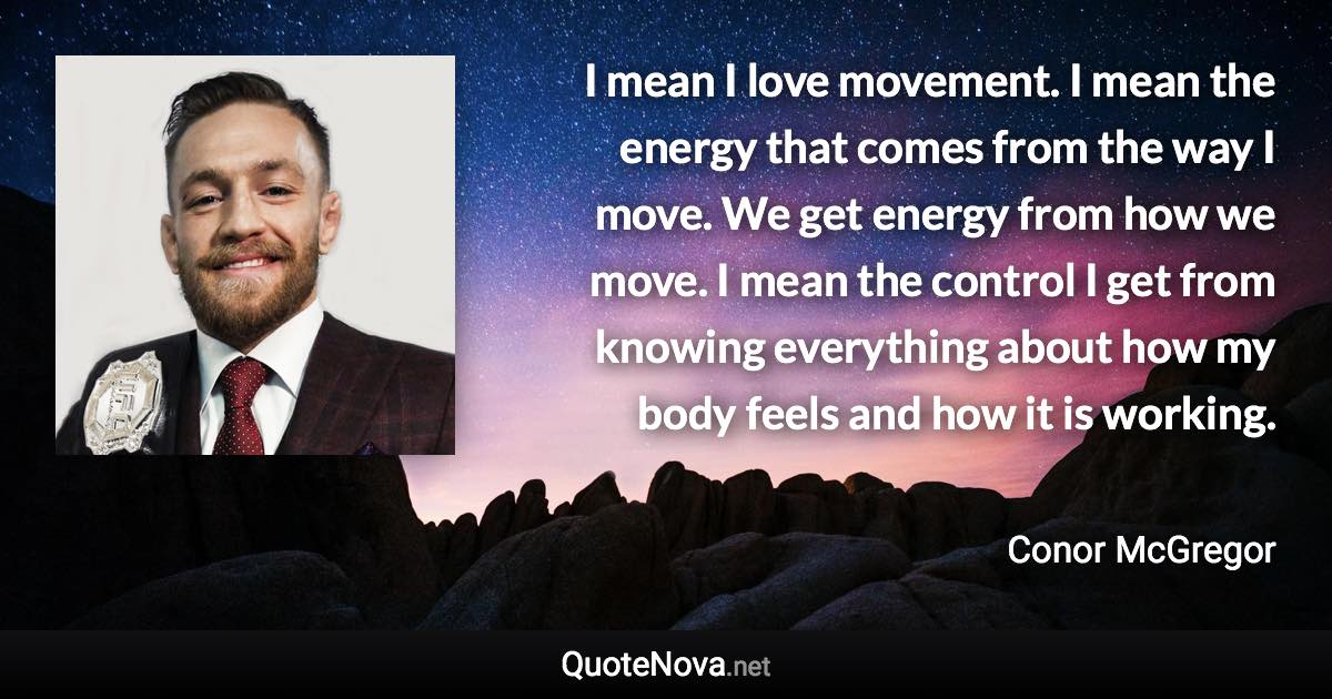 I mean I love movement. I mean the energy that comes from the way I move. We get energy from how we move. I mean the control I get from knowing everything about how my body feels and how it is working. - Conor McGregor quote