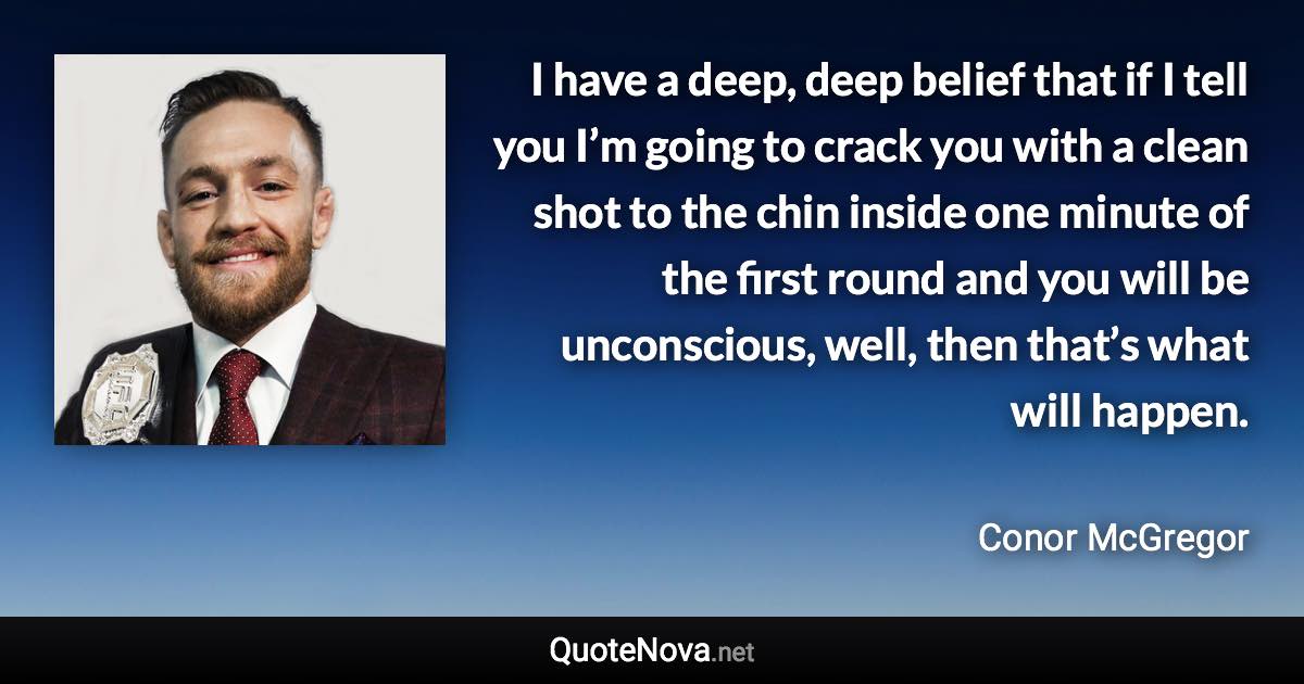 I have a deep, deep belief that if I tell you I’m going to crack you with a clean shot to the chin inside one minute of the first round and you will be unconscious, well, then that’s what will happen. - Conor McGregor quote