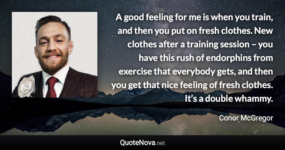 A good feeling for me is when you train, and then you put on fresh clothes. New clothes after a training session – you have this rush of endorphins from exercise that everybody gets, and then you get that nice feeling of fresh clothes. It’s a double whammy. - Conor McGregor quote