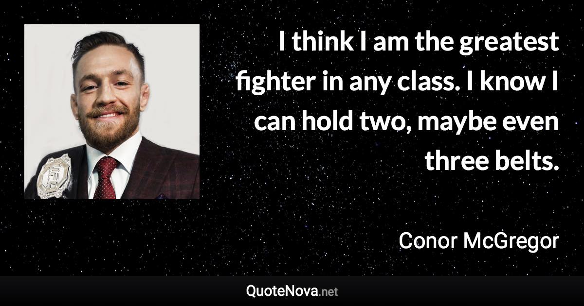 I think I am the greatest fighter in any class. I know I can hold two, maybe even three belts. - Conor McGregor quote