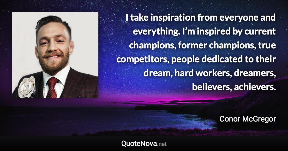 I take inspiration from everyone and everything. I’m inspired by current champions, former champions, true competitors, people dedicated to their dream, hard workers, dreamers, believers, achievers. - Conor McGregor quote