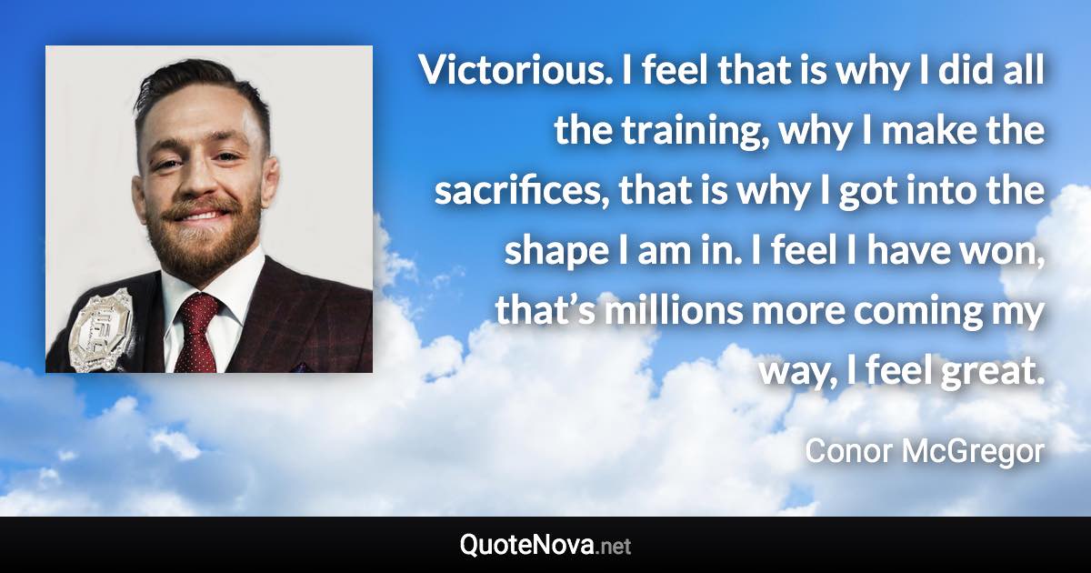 Victorious. I feel that is why I did all the training, why I make the sacrifices, that is why I got into the shape I am in. I feel I have won, that’s millions more coming my way, I feel great. - Conor McGregor quote