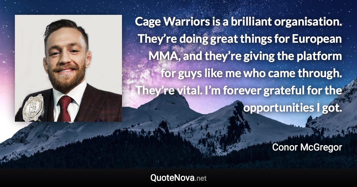 Cage Warriors is a brilliant organisation. They’re doing great things for European MMA, and they’re giving the platform for guys like me who came through. They’re vital. I’m forever grateful for the opportunities I got. - Conor McGregor quote