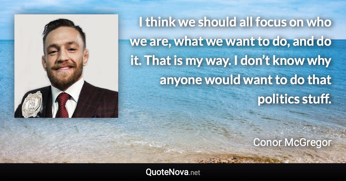 I think we should all focus on who we are, what we want to do, and do it. That is my way. I don’t know why anyone would want to do that politics stuff. - Conor McGregor quote