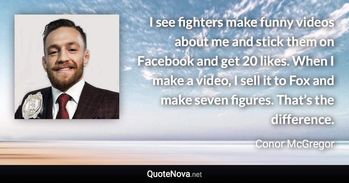 I see fighters make funny videos about me and stick them on Facebook and get 20 likes. When I make a video, I sell it to Fox and make seven figures. That’s the difference. - Conor McGregor quote