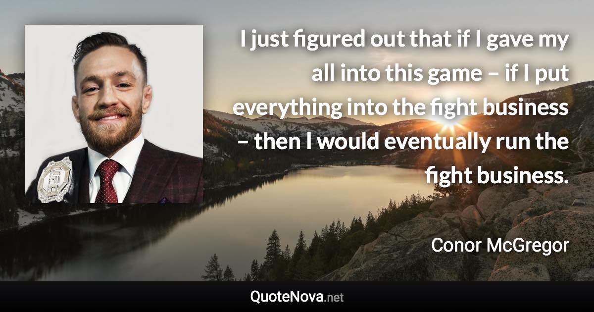 I just figured out that if I gave my all into this game – if I put everything into the fight business – then I would eventually run the fight business. - Conor McGregor quote