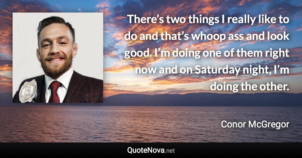 There’s two things I really like to do and that’s whoop ass and look good. I’m doing one of them right now and on Saturday night, I’m doing the other. - Conor McGregor quote