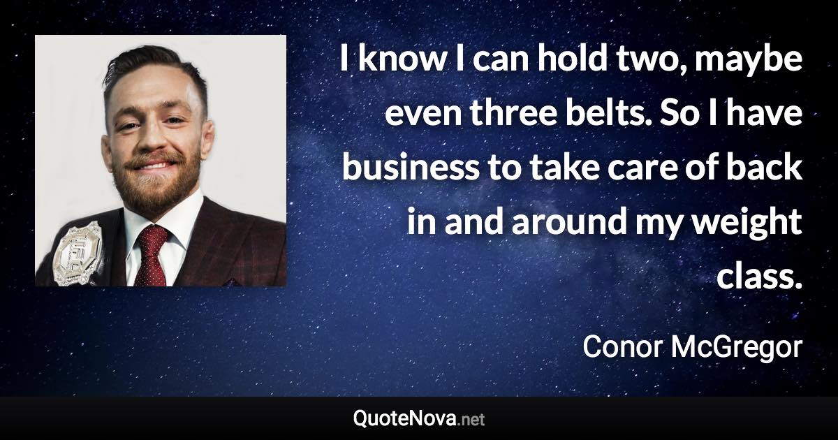 I know I can hold two, maybe even three belts. So I have business to take care of back in and around my weight class. - Conor McGregor quote