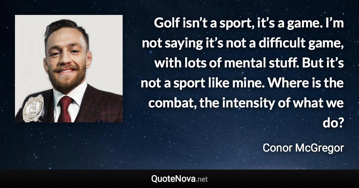 Golf isn’t a sport, it’s a game. I’m not saying it’s not a difficult game, with lots of mental stuff. But it’s not a sport like mine. Where is the combat, the intensity of what we do? - Conor McGregor quote