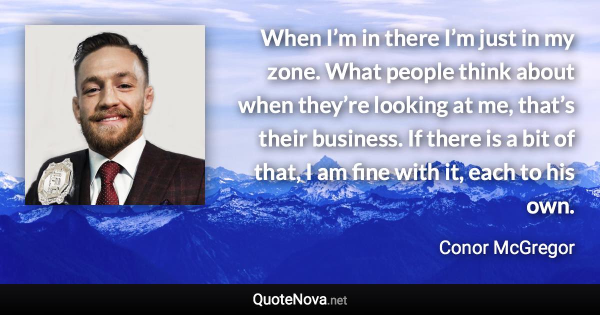 When I’m in there I’m just in my zone. What people think about when they’re looking at me, that’s their business. If there is a bit of that, I am fine with it, each to his own. - Conor McGregor quote