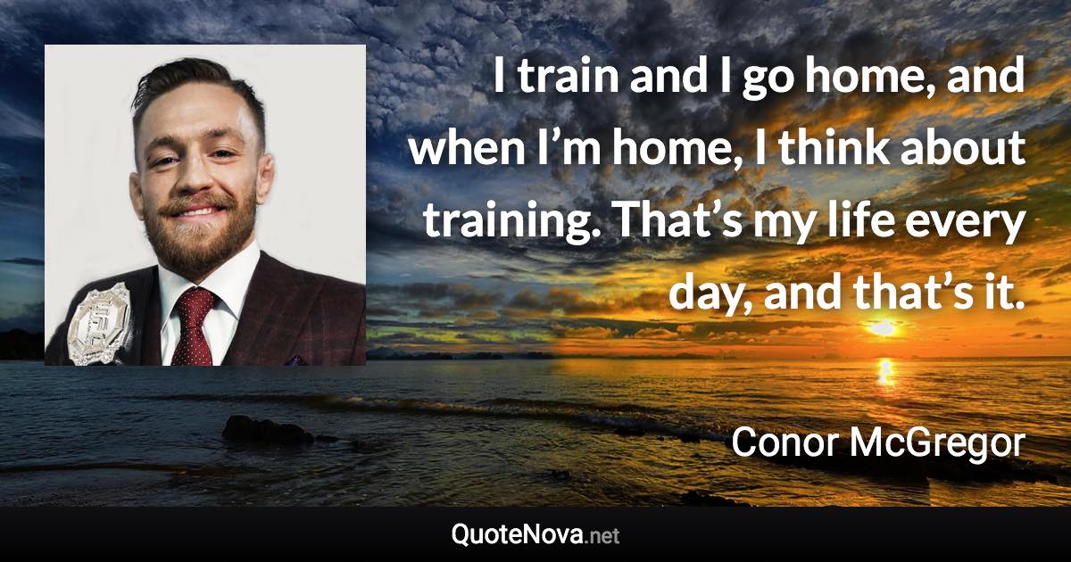 I train and I go home, and when I’m home, I think about training. That’s my life every day, and that’s it. - Conor McGregor quote