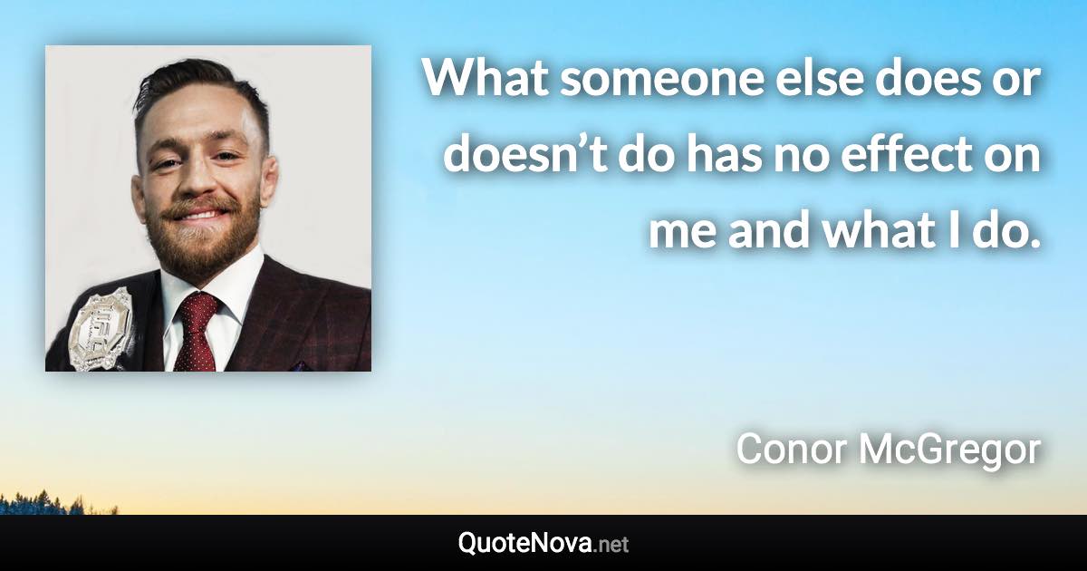 What someone else does or doesn’t do has no effect on me and what I do. - Conor McGregor quote