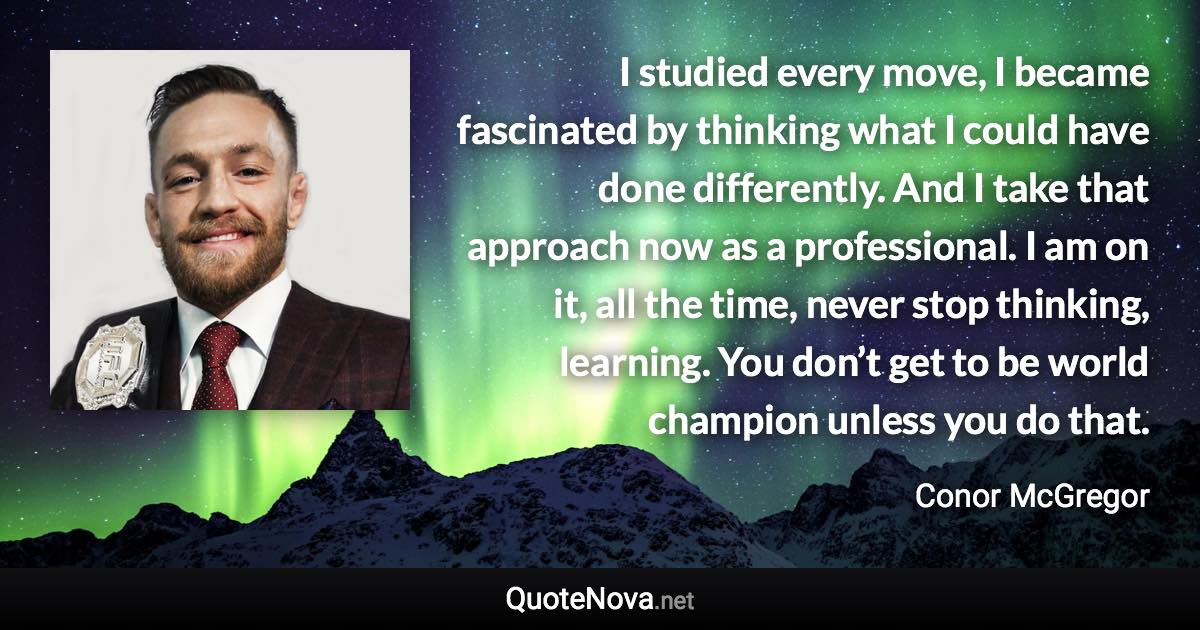 I studied every move, I became fascinated by thinking what I could have done differently. And I take that approach now as a professional. I am on it, all the time, never stop thinking, learning. You don’t get to be world champion unless you do that. - Conor McGregor quote