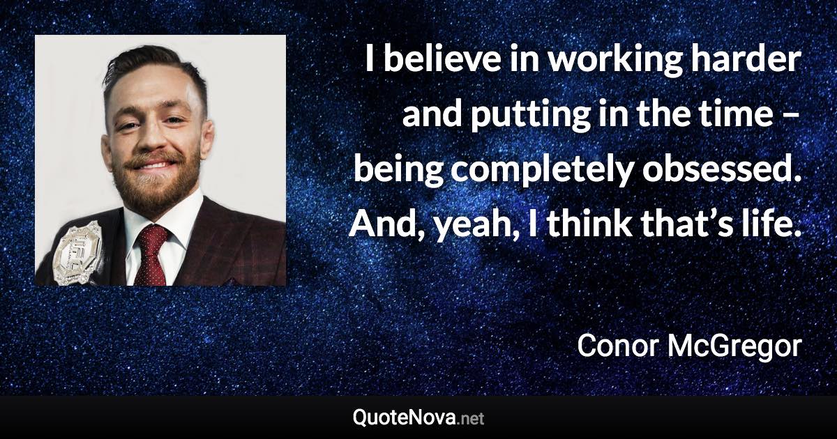 I believe in working harder and putting in the time – being completely obsessed. And, yeah, I think that’s life. - Conor McGregor quote