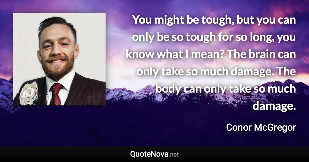 You might be tough, but you can only be so tough for so long, you know what I mean? The brain can only take so much damage. The body can only take so much damage. - Conor McGregor quote