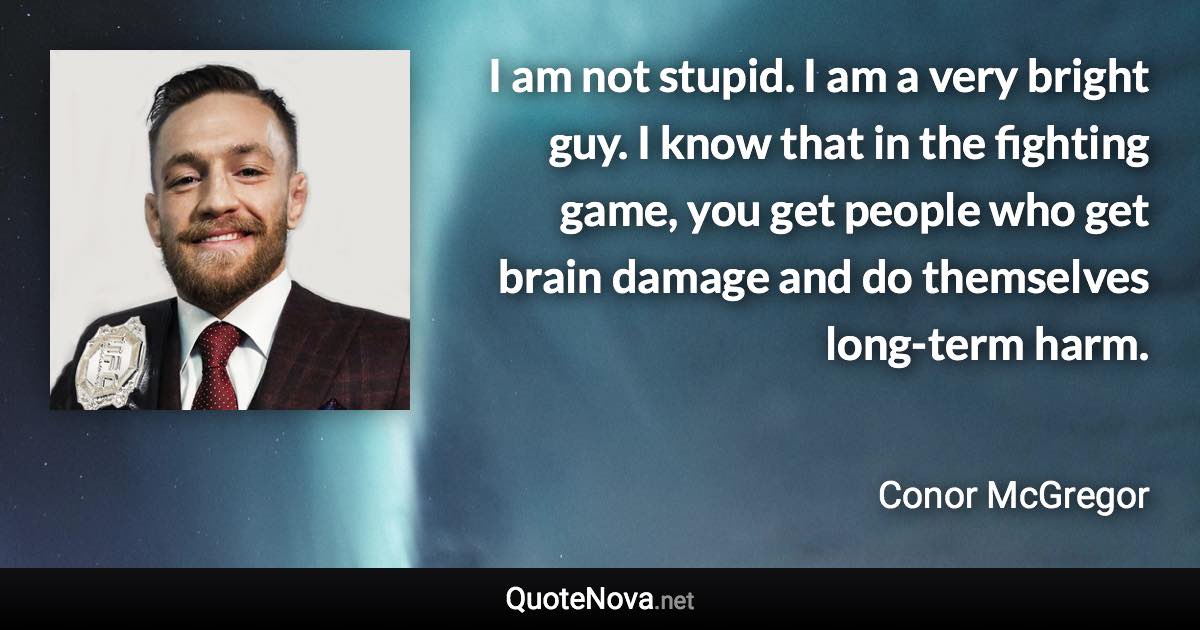 I am not stupid. I am a very bright guy. I know that in the fighting game, you get people who get brain damage and do themselves long-term harm. - Conor McGregor quote