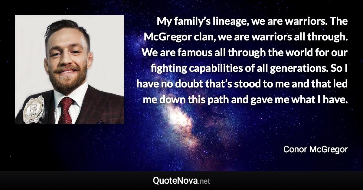 My family’s lineage, we are warriors. The McGregor clan, we are warriors all through. We are famous all through the world for our fighting capabilities of all generations. So I have no doubt that’s stood to me and that led me down this path and gave me what I have. - Conor McGregor quote