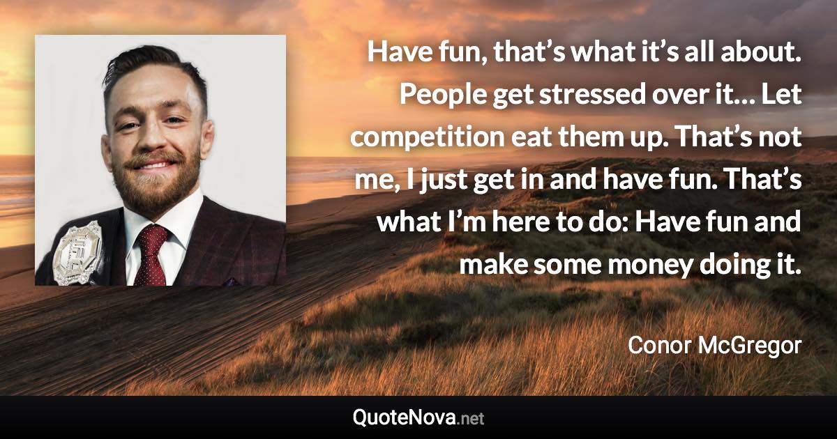 Have fun, that’s what it’s all about. People get stressed over it… Let competition eat them up. That’s not me, I just get in and have fun. That’s what I’m here to do: Have fun and make some money doing it. - Conor McGregor quote