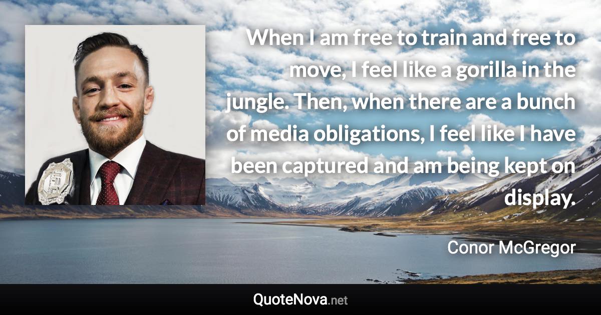 When I am free to train and free to move, I feel like a gorilla in the jungle. Then, when there are a bunch of media obligations, I feel like I have been captured and am being kept on display. - Conor McGregor quote