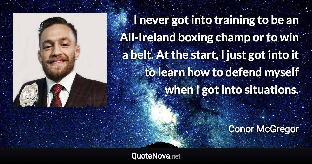 I never got into training to be an All-Ireland boxing champ or to win a belt. At the start, I just got into it to learn how to defend myself when I got into situations. - Conor McGregor quote