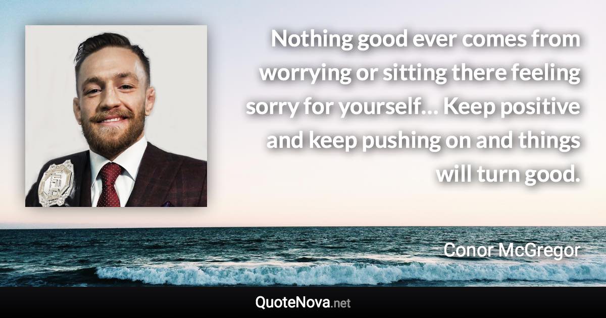 Nothing good ever comes from worrying or sitting there feeling sorry for yourself… Keep positive and keep pushing on and things will turn good. - Conor McGregor quote