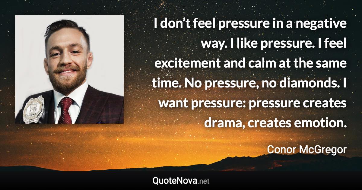 I don’t feel pressure in a negative way. I like pressure. I feel excitement and calm at the same time. No pressure, no diamonds. I want pressure: pressure creates drama, creates emotion. - Conor McGregor quote