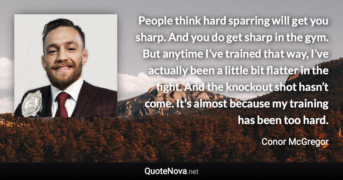 People think hard sparring will get you sharp. And you do get sharp in the gym. But anytime I’ve trained that way, I’ve actually been a little bit flatter in the fight. And the knockout shot hasn’t come. It’s almost because my training has been too hard. - Conor McGregor quote